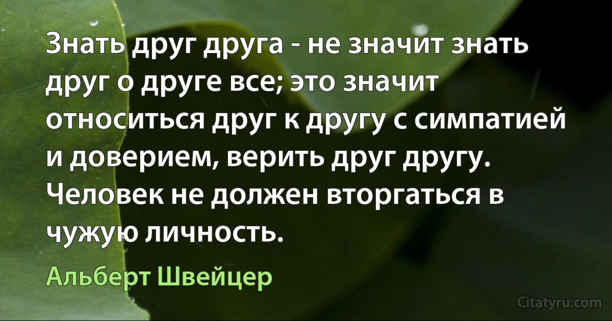 Знать друг друга - не значит знать друг о друге все; это значит относиться друг к другу с симпатией и доверием, верить друг другу. Человек не должен вторгаться в чужую личность. (Альберт Швейцер)