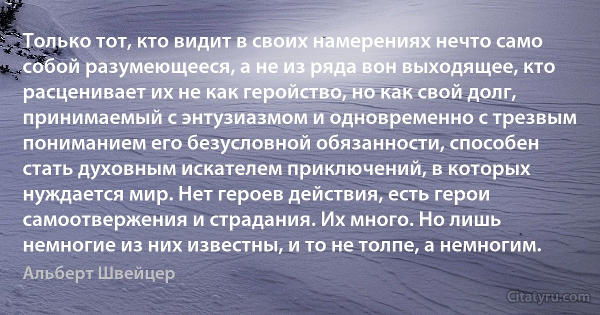 Только тот, кто видит в своих намерениях нечто само собой разумеющееся, а не из ряда вон выходящее, кто расценивает их не как геройство, но как свой долг, принимаемый с энтузиазмом и одновременно с трезвым пониманием его безусловной обязанности, способен стать духовным искателем приключений, в которых нуждается мир. Нет героев действия, есть герои самоотвержения и страдания. Их много. Но лишь немногие из них известны, и то не толпе, а немногим. (Альберт Швейцер)