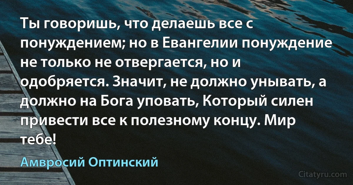 Ты говоришь, что делаешь все с понуждением; но в Евангелии понуждение не только не отвергается, но и одобряется. Значит, не должно унывать, а должно на Бога уповать, Который силен привести все к полезному концу. Мир тебе! (Амвросий Оптинский)