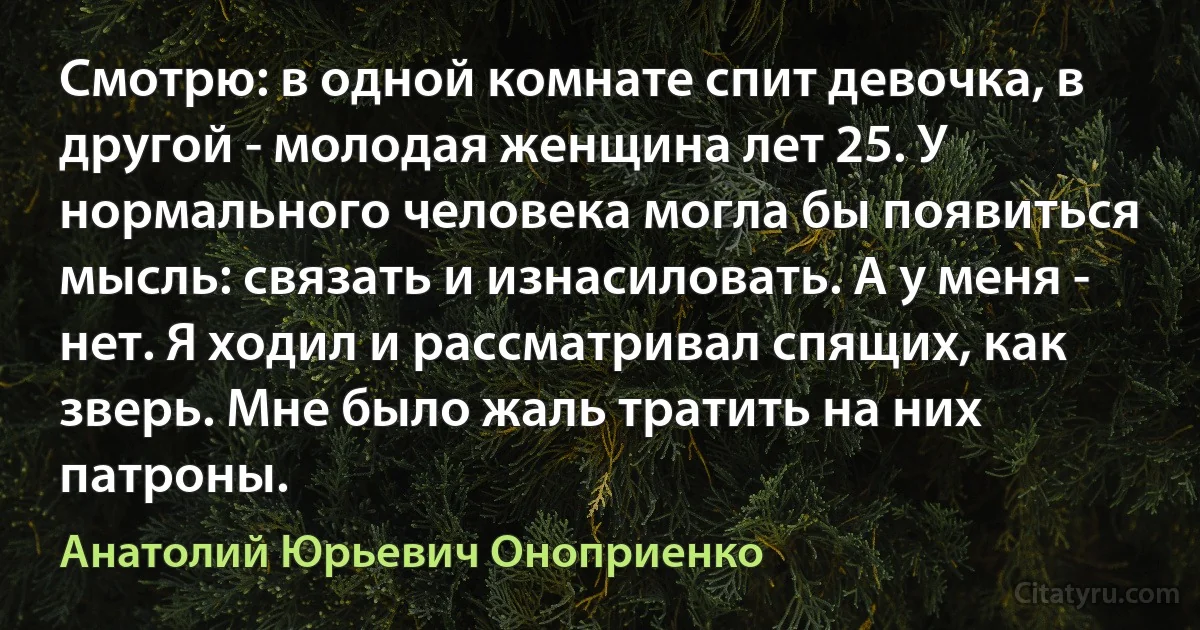 Смотрю: в одной комнате спит девочка, в другой - молодая женщина лет 25. У нормального человека могла бы появиться мысль: связать и изнасиловать. А у меня - нет. Я ходил и рассматривал спящих, как зверь. Мне было жаль тратить на них патроны. (Анатолий Юрьевич Оноприенко)