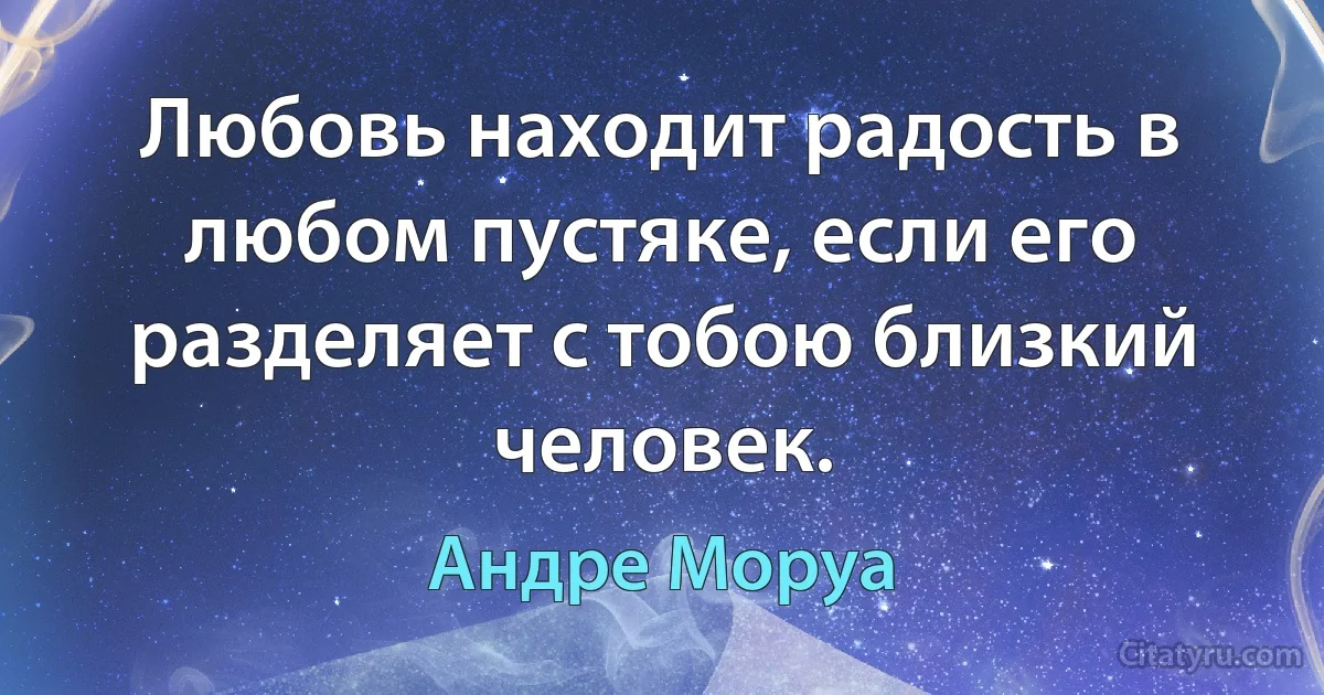 Любовь находит радость в любом пустяке, если его разделяет с тобою близкий человек. (Андре Моруа)