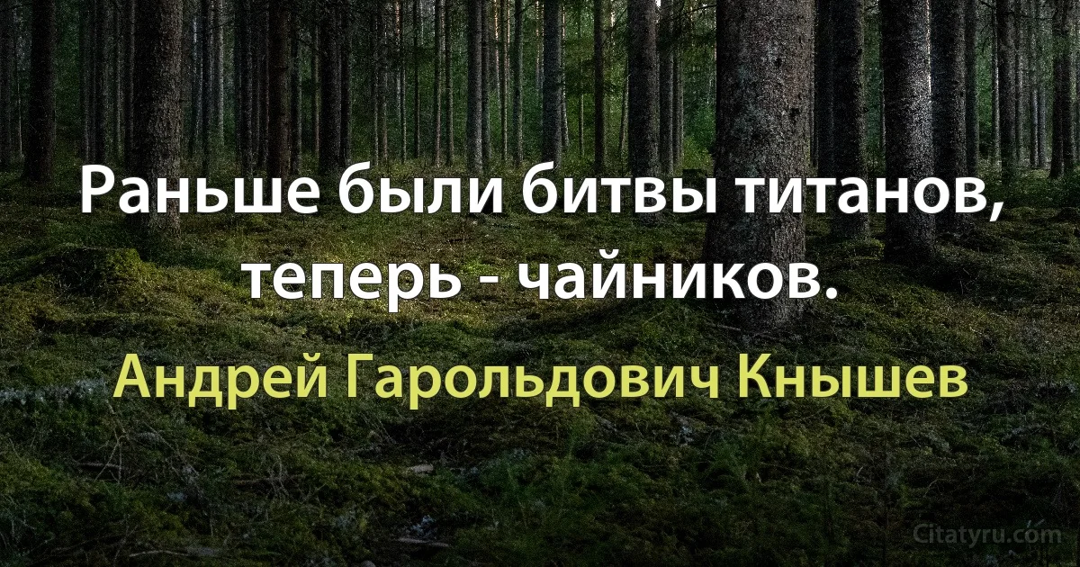 Раньше были битвы титанов, теперь - чайников. (Андрей Гарольдович Кнышев)