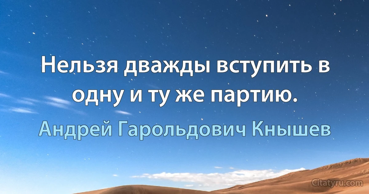 Нельзя дважды вступить в одну и ту же партию. (Андрей Гарольдович Кнышев)