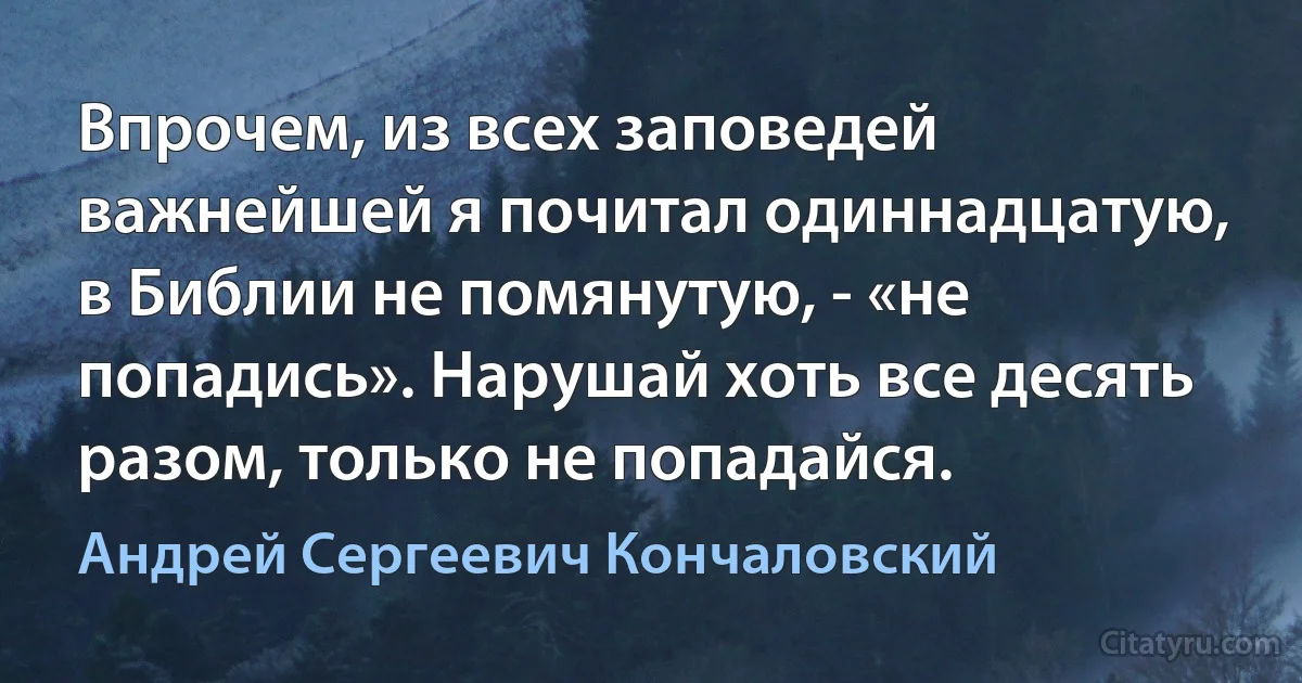 Впрочем, из всех заповедей важнейшей я почитал одиннадцатую, в Библии не помянутую, - «не попадись». Нарушай хоть все десять разом, только не попадайся. (Андрей Сергеевич Кончаловский)