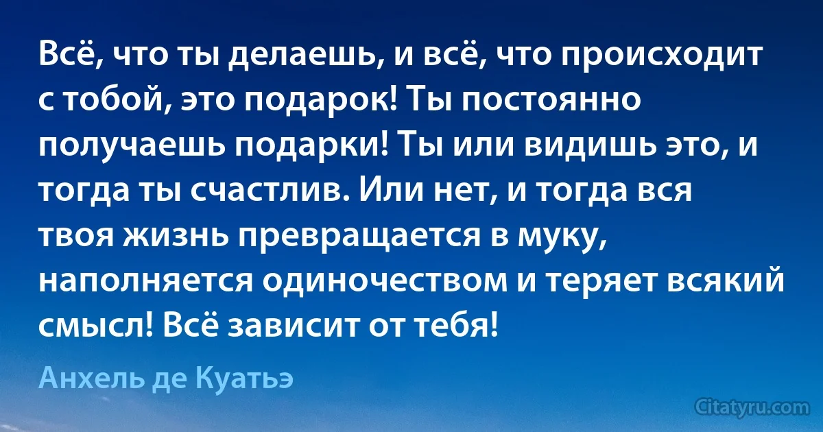 Всё, что ты делаешь, и всё, что происходит с тобой, это подарок! Ты постоянно получаешь подарки! Ты или видишь это, и тогда ты счастлив. Или нет, и тогда вся твоя жизнь превращается в муку, наполняется одиночеством и теряет всякий смысл! Всё зависит от тебя! (Анхель де Куатьэ)