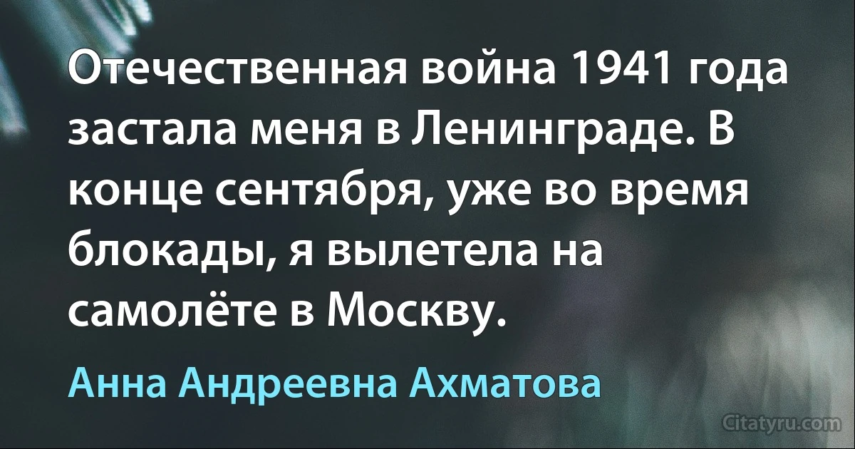 Отечественная война 1941 года застала меня в Ленинграде. В конце сентября, уже во время блокады, я вылетела на самолёте в Москву. (Анна Андреевна Ахматова)