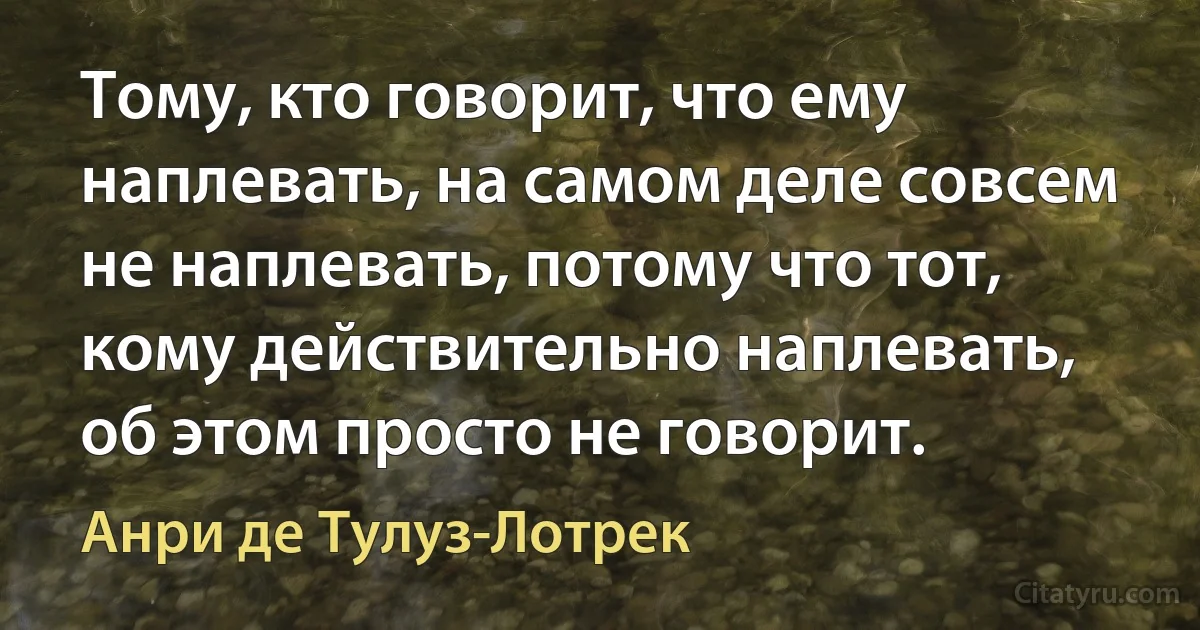 Тому, кто говорит, что ему наплевать, на самом деле совсем не наплевать, потому что тот, кому действительно наплевать, об этом просто не говорит. (Анри де Тулуз-Лотрек)