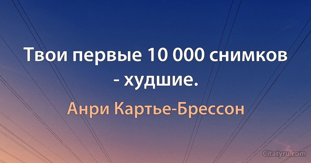 Твои первые 10 000 снимков - худшие. (Анри Картье-Брессон)