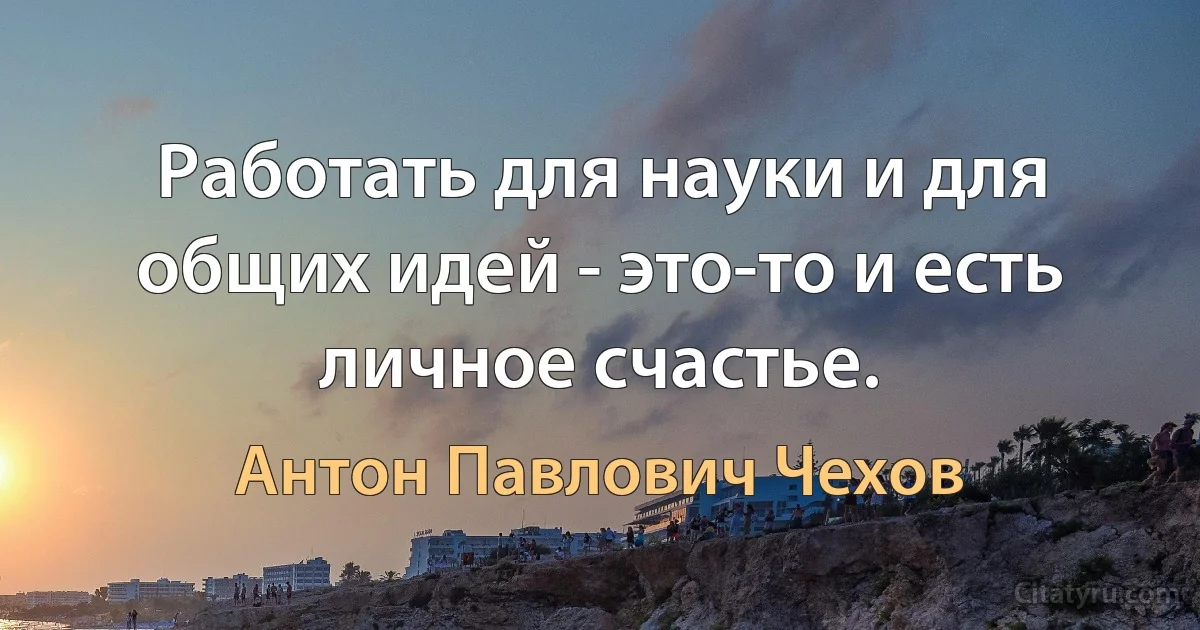 Работать для науки и для общих идей - это-то и есть личное счастье. (Антон Павлович Чехов)