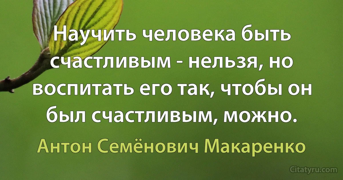 Научить человека быть счастливым - нельзя, но воспитать его так, чтобы он был счастливым, можно. (Антон Семёнович Макаренко)