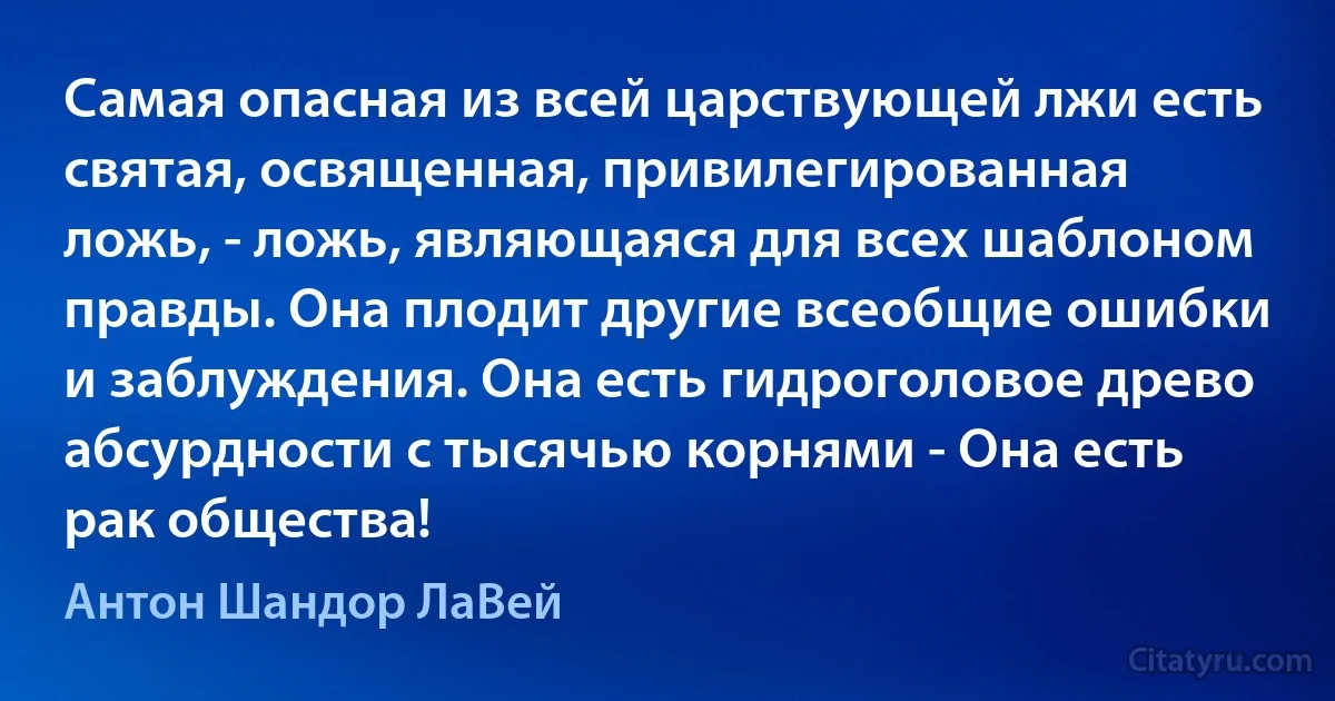 Самая опасная из всей царствующей лжи есть святая, освященная, привилегированная ложь, - ложь, являющаяся для всех шаблоном правды. Она плодит другие всеобщие ошибки и заблуждения. Она есть гидроголовое древо абсурдности с тысячью корнями - Она есть рак общества! (Антон Шандор ЛаВей)