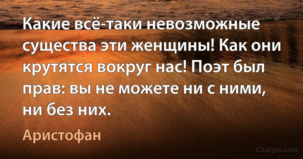 Какие всё-таки невозможные существа эти женщины! Как они крутятся вокруг нас! Поэт был прав: вы не можете ни с ними, ни без них. (Аристофан)