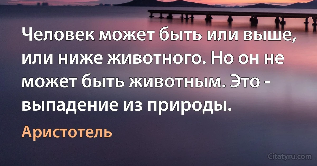 Человек может быть или выше, или ниже животного. Но он не может быть животным. Это - выпадение из природы. (Аристотель)