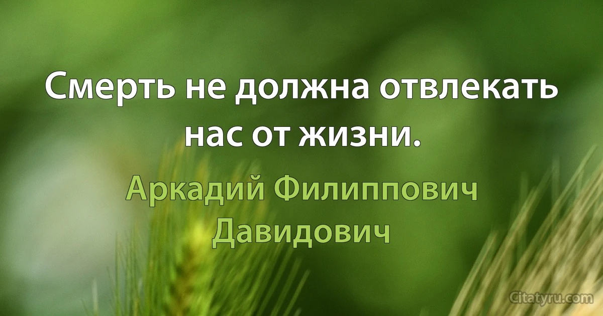 Смерть не должна отвлекать нас от жизни. (Аркадий Филиппович Давидович)