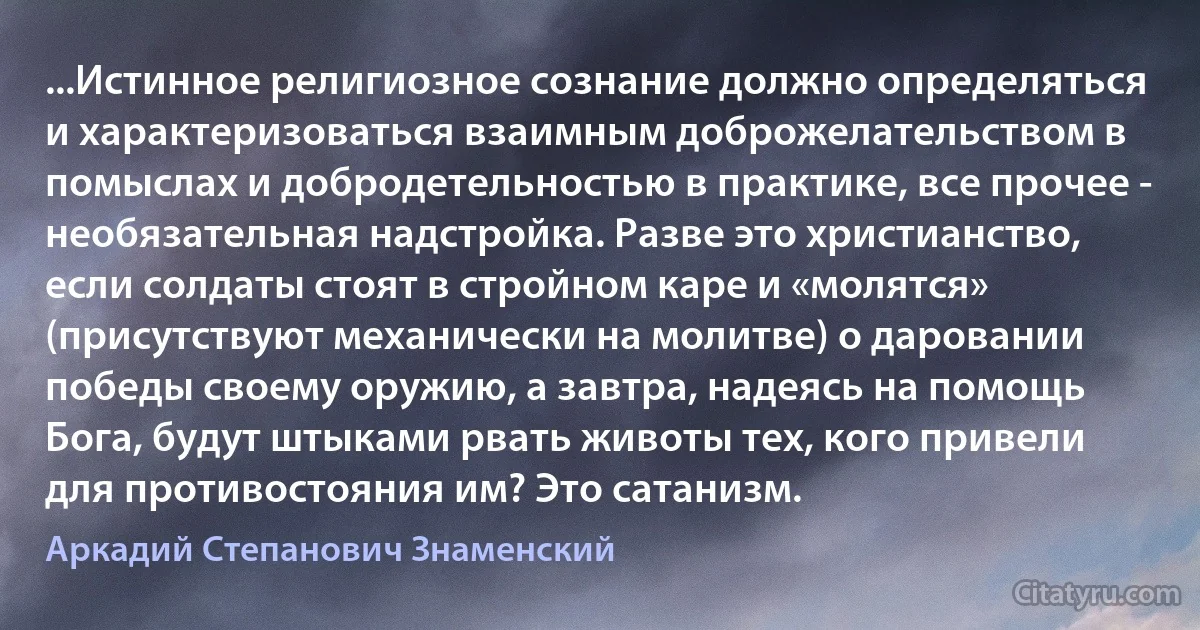 ...Истинное религиозное сознание должно определяться и характеризоваться взаимным доброжелательством в помыслах и добродетельностью в практике, все прочее - необязательная надстройка. Разве это христианство, если солдаты стоят в стройном каре и «молятся» (присутствуют механически на молитве) о даровании победы своему оружию, а завтра, надеясь на помощь Бога, будут штыками рвать животы тех, кого привели для противостояния им? Это сатанизм. (Аркадий Степанович Знаменский)