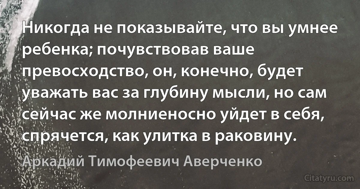 Никогда не показывайте, что вы умнее ребенка; почувствовав ваше превосходство, он, конечно, будет уважать вас за глубину мысли, но сам сейчас же молниеносно уйдет в себя, спрячется, как улитка в раковину. (Аркадий Тимофеевич Аверченко)