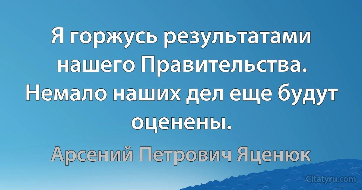 Я горжусь результатами нашего Правительства. Немало наших дел еще будут оценены. (Арсений Петрович Яценюк)