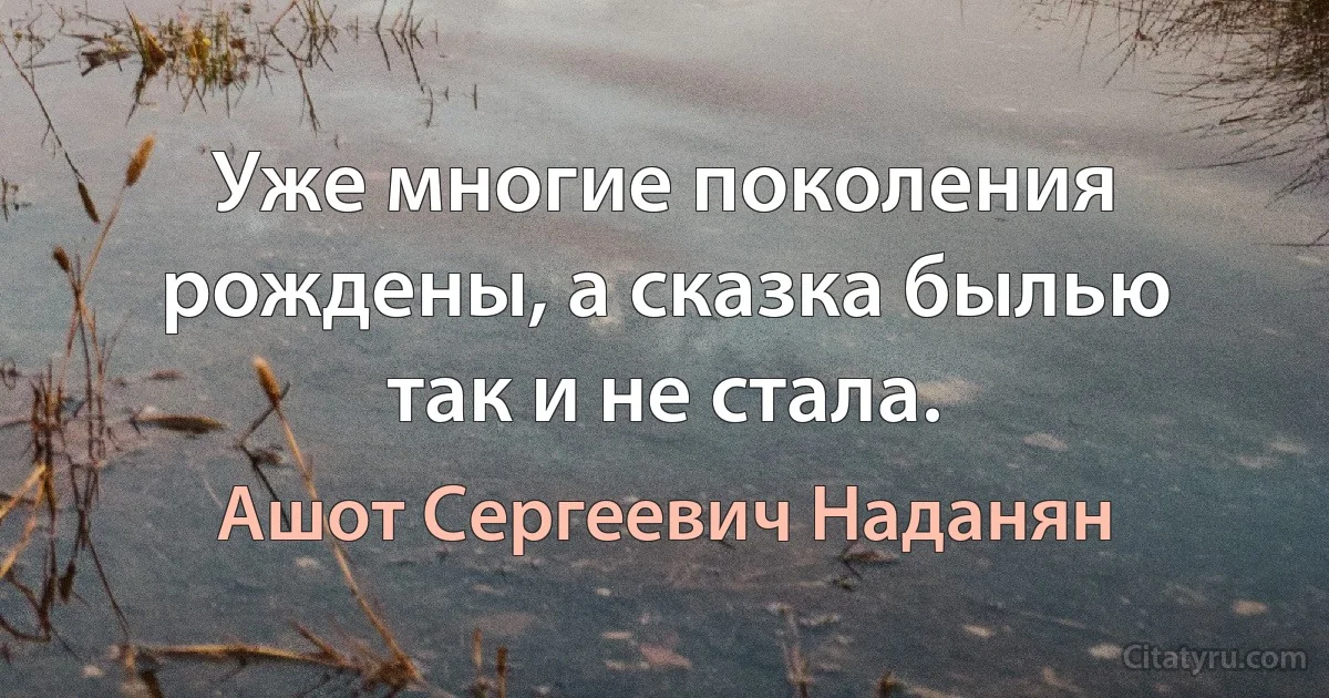 Уже многие поколения рождены, а сказка былью так и не стала. (Ашот Сергеевич Наданян)