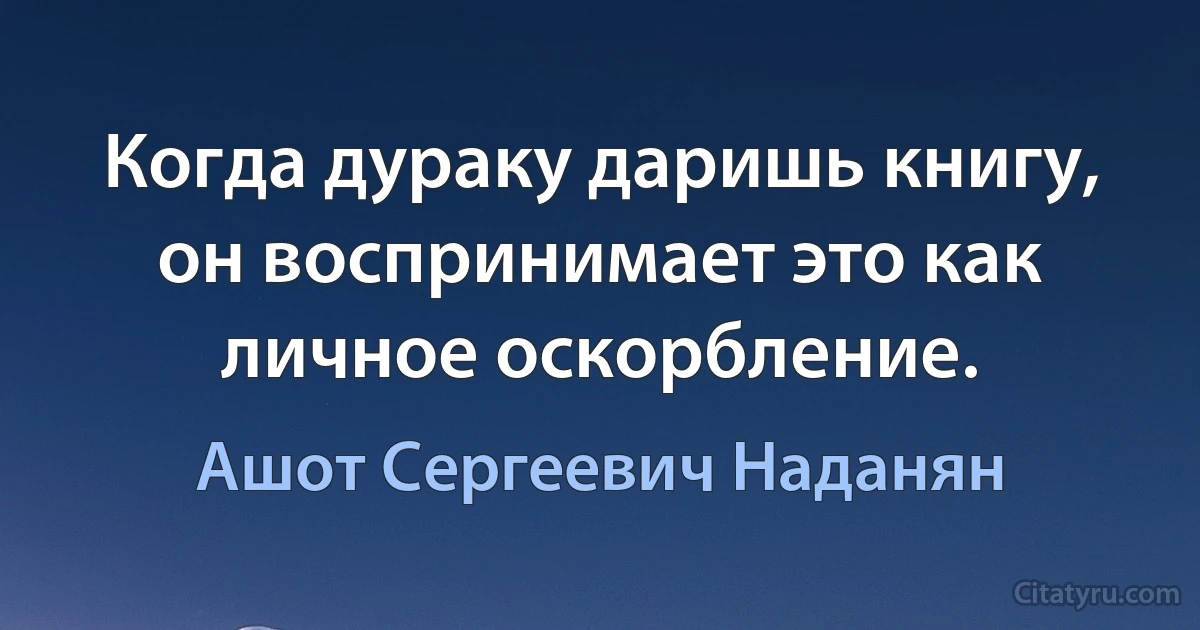 Когда дураку даришь книгу, он воспринимает это как личное оскорбление. (Ашот Сергеевич Наданян)