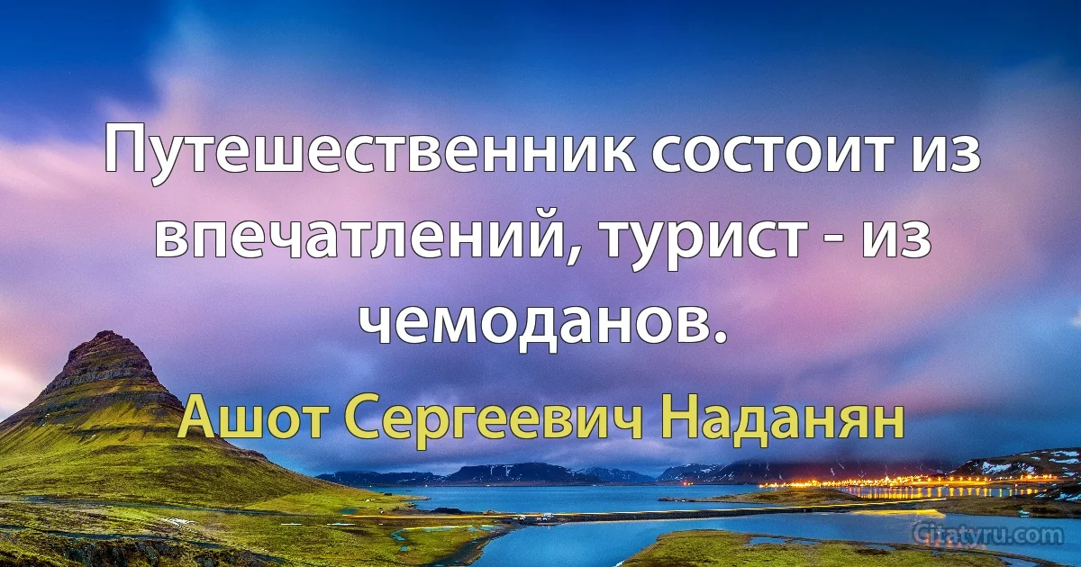 Путешественник состоит из впечатлений, турист - из чемоданов. (Ашот Сергеевич Наданян)