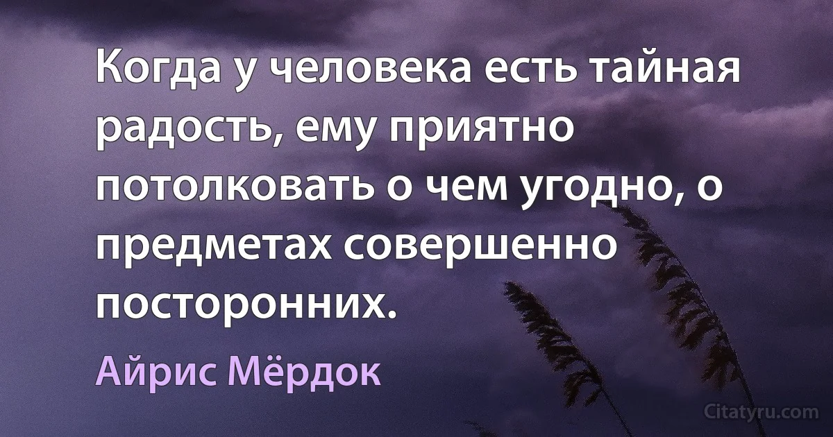 Когда у человека есть тайная радость, ему приятно потолковать о чем угодно, о предметах совершенно посторонних. (Айрис Мёрдок)