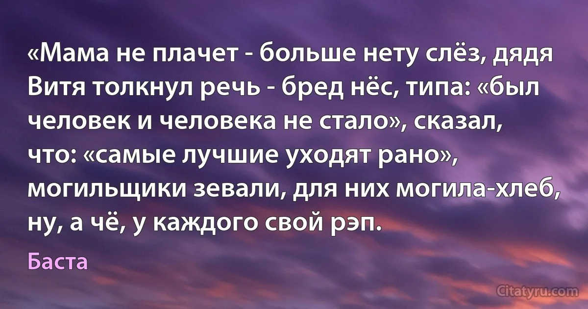 «Мама не плачет - больше нету слёз, дядя Витя толкнул речь - бред нёс, типа: «был человек и человека не стало», сказал, что: «самые лучшие уходят рано», могильщики зевали, для них могила-хлеб, ну, а чё, у каждого свой рэп. (Баста)