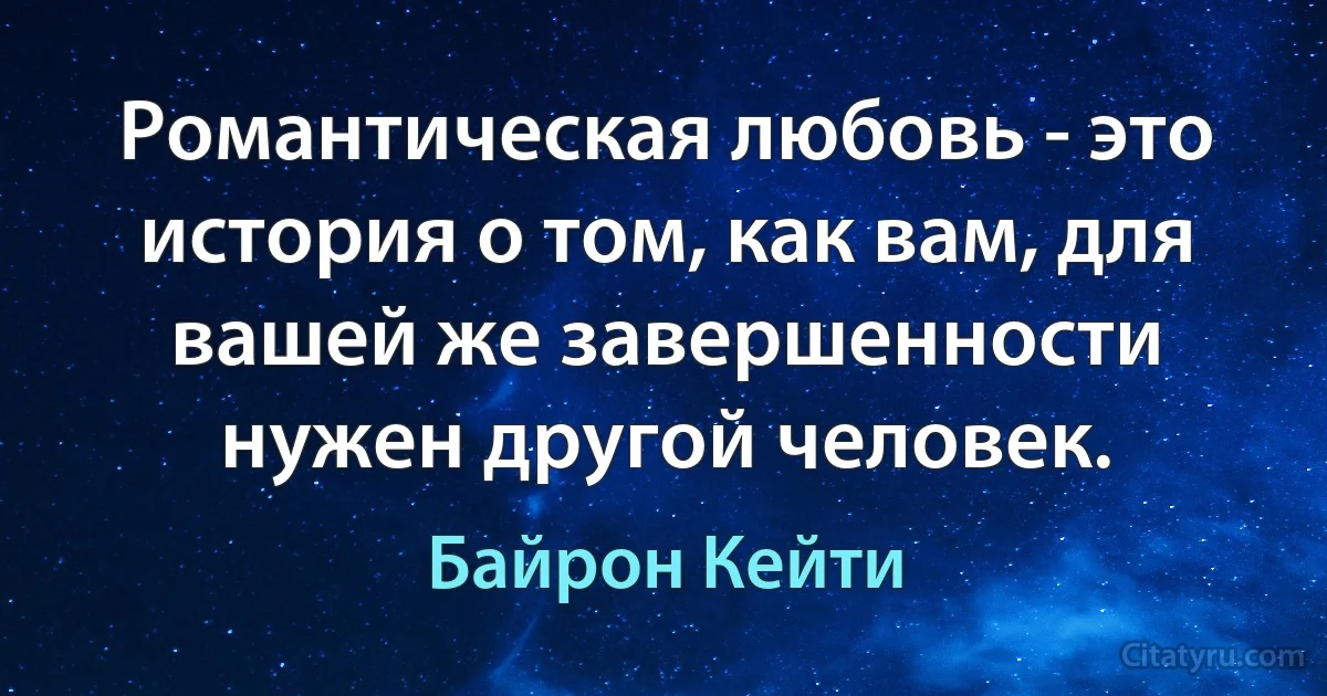 Романтическая любовь - это история о том, как вам, для вашей же завершенности нужен другой человек. (Байрон Кейти)