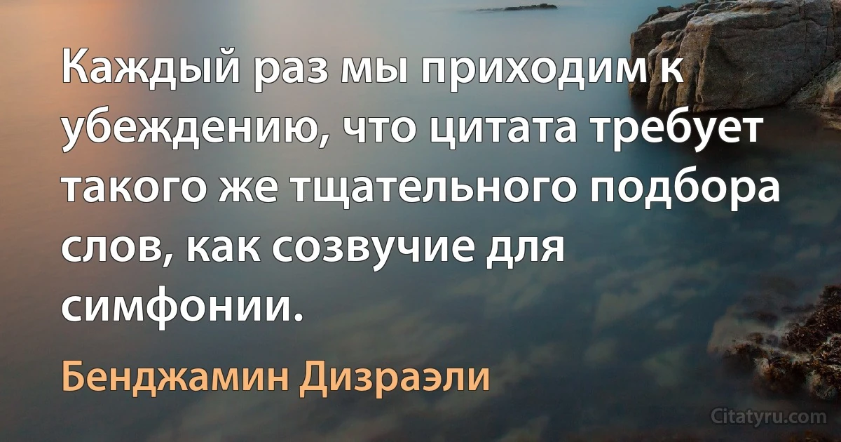 Каждый раз мы приходим к убеждению, что цитата требует такого же тщательного подбора слов, как созвучие для симфонии. (Бенджамин Дизраэли)