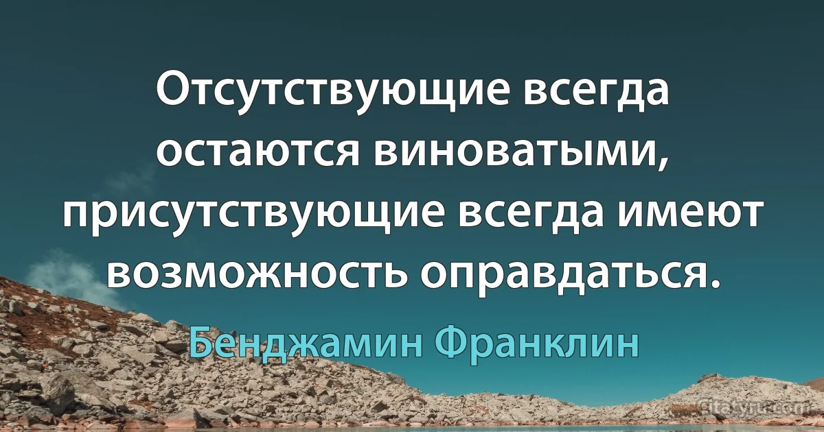 Отсутствующие всегда остаются виноватыми, присутствующие всегда имеют возможность оправдаться. (Бенджамин Франклин)