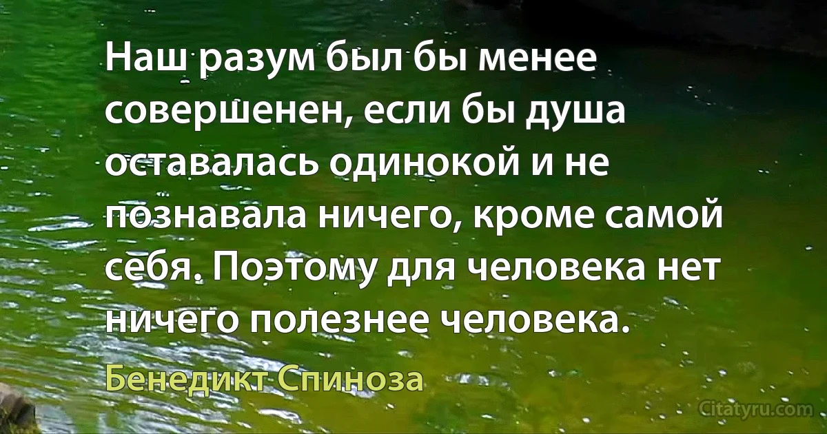 Наш разум был бы менее совершенен, если бы душа оставалась одинокой и не познавала ничего, кроме самой себя. Поэтому для человека нет ничего полезнее человека. (Бенедикт Спиноза)