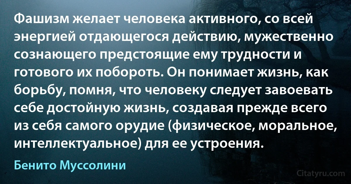 Фашизм желает человека активного, со всей энергией отдающегося действию, мужественно сознающего предстоящие ему трудности и готового их побороть. Он понимает жизнь, как борьбу, помня, что человеку следует завоевать себе достойную жизнь, создавая прежде всего из себя самого орудие (физическое, моральное, интеллектуальное) для ее устроения. (Бенито Муссолини)