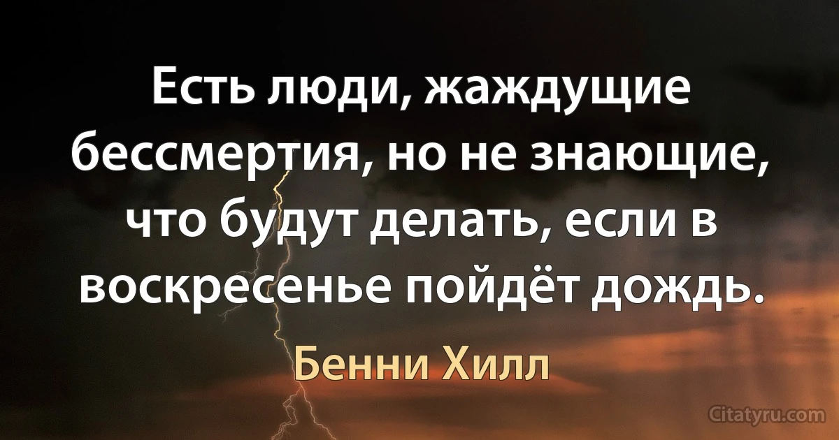 Есть люди, жаждущие бессмертия, но не знающие, что будут делать, если в воскресенье пойдёт дождь. (Бенни Хилл)