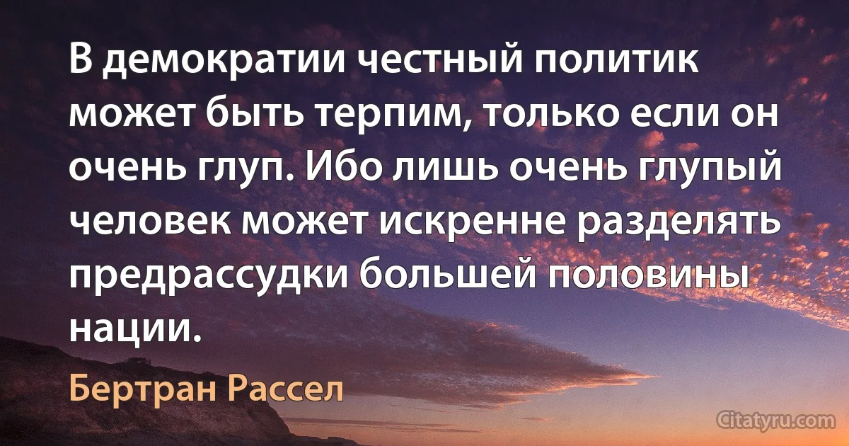 В демократии честный политик может быть терпим, только если он очень глуп. Ибо лишь очень глупый человек может искренне разделять предрассудки большей половины нации. (Бертран Рассел)