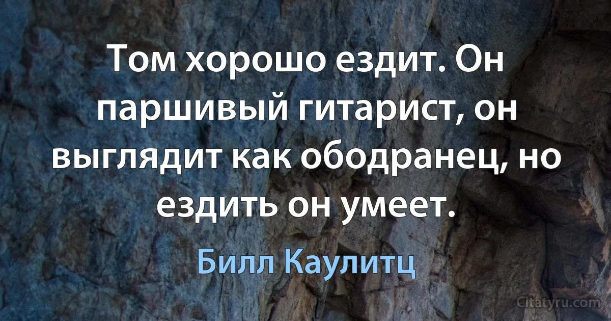 Том хорошо ездит. Он паршивый гитарист, он выглядит как ободранец, но ездить он умеет. (Билл Каулитц)