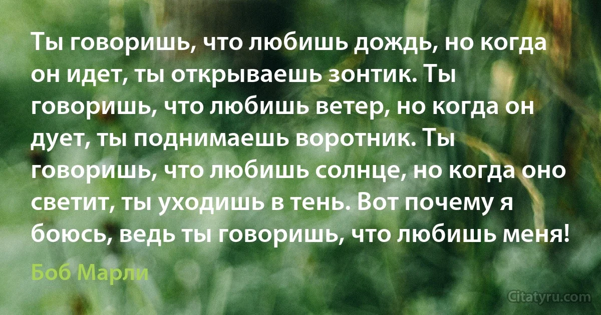 Ты говоришь, что любишь дождь, но когда он идет, ты открываешь зонтик. Ты говоришь, что любишь ветер, но когда он дует, ты поднимаешь воротник. Ты говоришь, что любишь солнце, но когда оно светит, ты уходишь в тень. Вот почему я боюсь, ведь ты говоришь, что любишь меня! (Боб Марли)