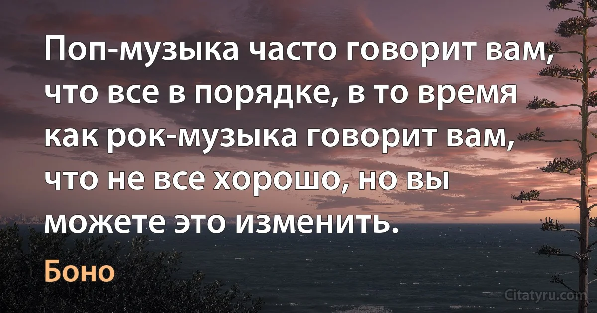 Поп-музыка часто говорит вам, что все в порядке, в то время как рок-музыка говорит вам, что не все хорошо, но вы можете это изменить. (Боно)