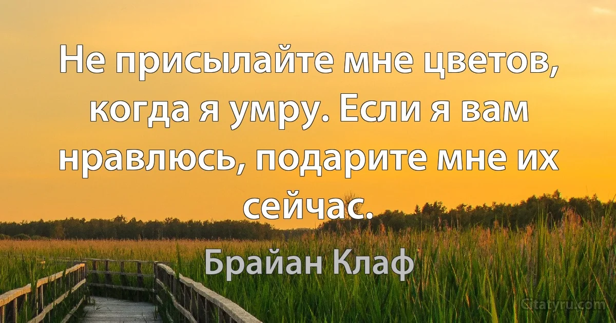 Не присылайте мне цветов, когда я умру. Если я вам нравлюсь, подарите мне их сейчас. (Брайан Клаф)