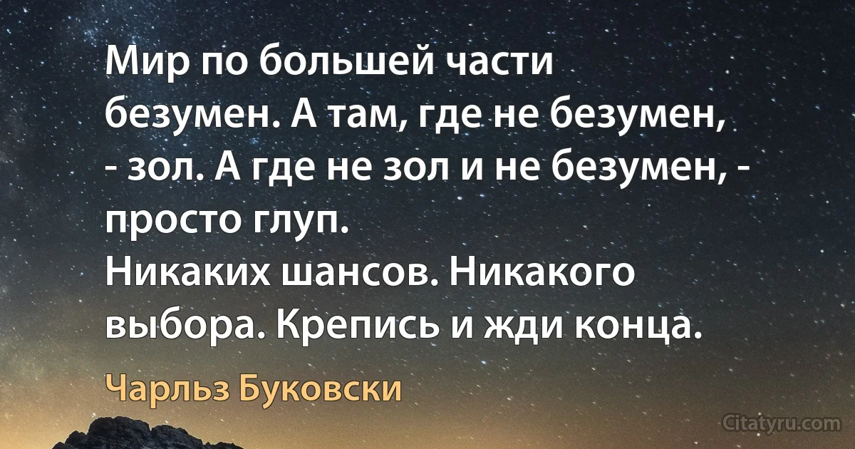 Мир по большей части
безумен. А там, где не безумен,
- зол. А где не зол и не безумен, - просто глуп.
Никаких шансов. Никакого
выбора. Крепись и жди конца. (Чарльз Буковски)