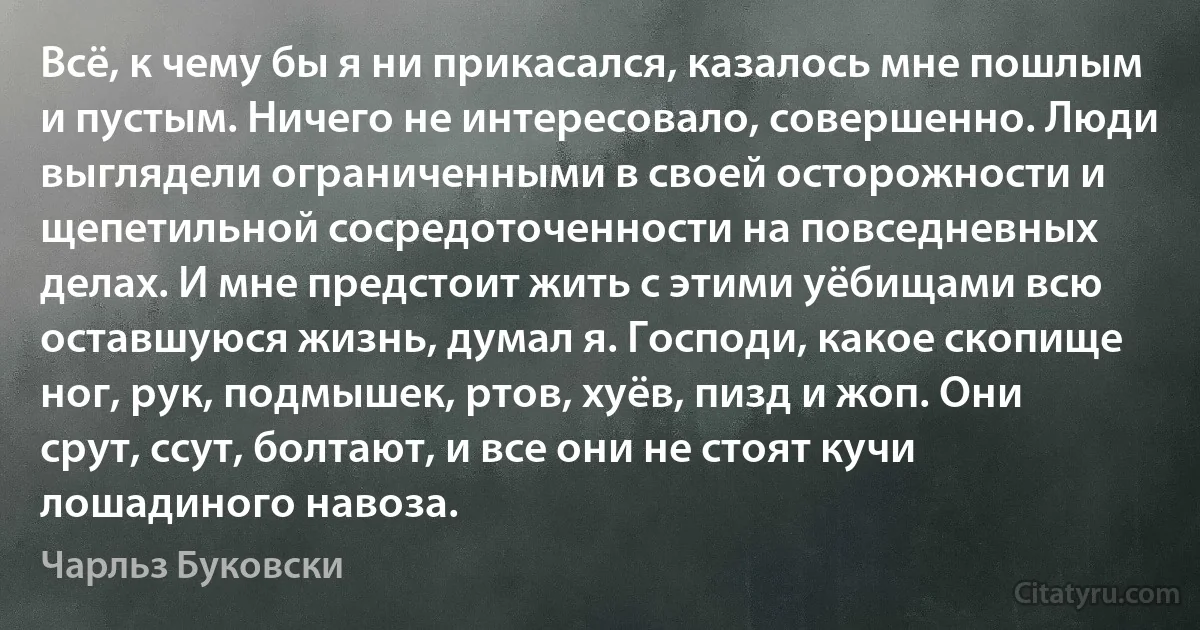 Всё, к чему бы я ни прикасался, казалось мне пошлым и пустым. Ничего не интересовало, совершенно. Люди выглядели ограниченными в своей осторожности и щепетильной сосредоточенности на повседневных делах. И мне предстоит жить с этими уёбищами всю оставшуюся жизнь, думал я. Господи, какое скопище ног, рук, подмышек, ртов, хуёв, пизд и жоп. Они срут, ссут, болтают, и все они не стоят кучи лошадиного навоза. (Чарльз Буковски)