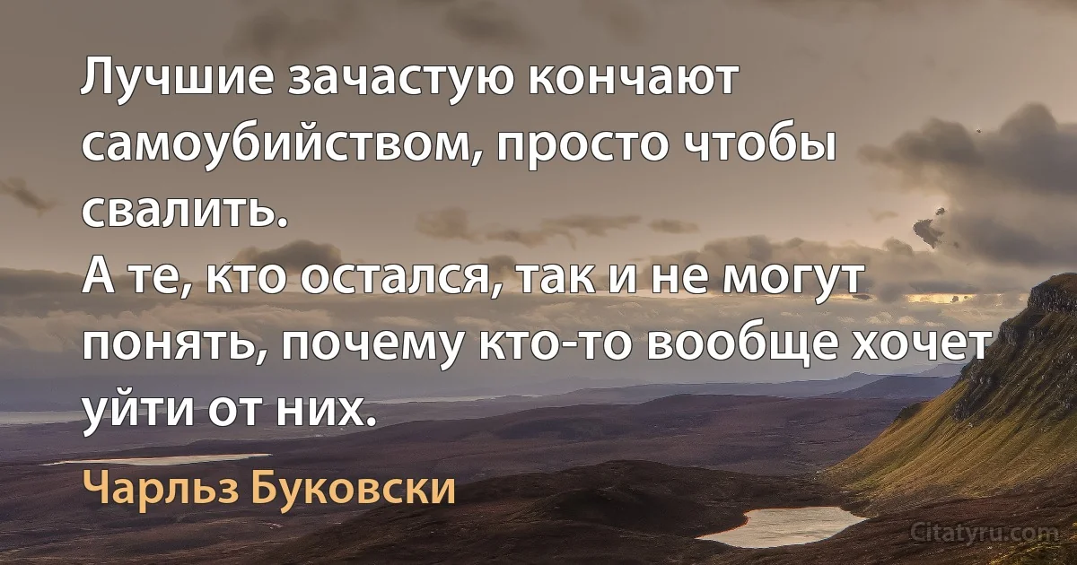 Лучшие зачастую кончают самоубийством, просто чтобы свалить. 
А те, кто остался, так и не могут понять, почему кто-то вообще хочет уйти от них. (Чарльз Буковски)