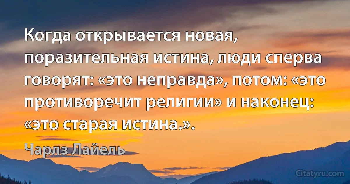 Когда открывается новая, поразительная истина, люди сперва говорят: «это неправда», потом: «это противоречит религии» и наконец: «это старая истина.». (Чарлз Лайель)