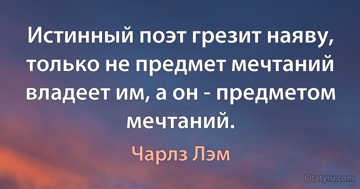 Истинный поэт грезит наяву, только не предмет мечтаний владеет им, а он - предметом мечтаний. (Чарлз Лэм)