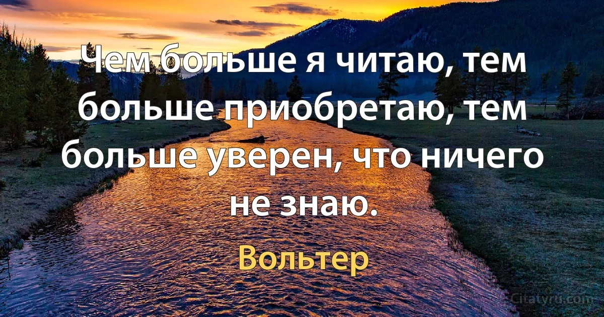 Чем больше я читаю, тем больше приобретаю, тем больше уверен, что ничего не знаю. (Вольтер)