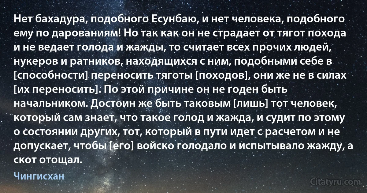 Нет бахадура, подобного Есунбаю, и нет человека, подобного ему по дарованиям! Но так как он не страдает от тягот похода и не ведает голода и жажды, то считает всех прочих людей, нукеров и ратников, находящихся с ним, подобными себе в [способности] переносить тяготы [походов], они же не в силах [их переносить]. По этой причине он не годен быть начальником. Достоин же быть таковым [лишь] тот человек, который сам знает, что такое голод и жажда, и судит по этому о состоянии других, тот, который в пути идет с расчетом и не допускает, чтобы [его] войско голодало и испытывало жажду, а скот отощал. (Чингисхан)