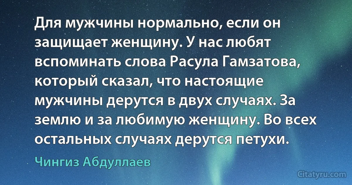 Для мужчины нормально, если он защищает женщину. У нас любят вспоминать слова Расула Гамзатова, который сказал, что настоящие
мужчины дерутся в двух случаях. За землю и за любимую женщину. Во всех остальных случаях дерутся петухи. (Чингиз Абдуллаев)