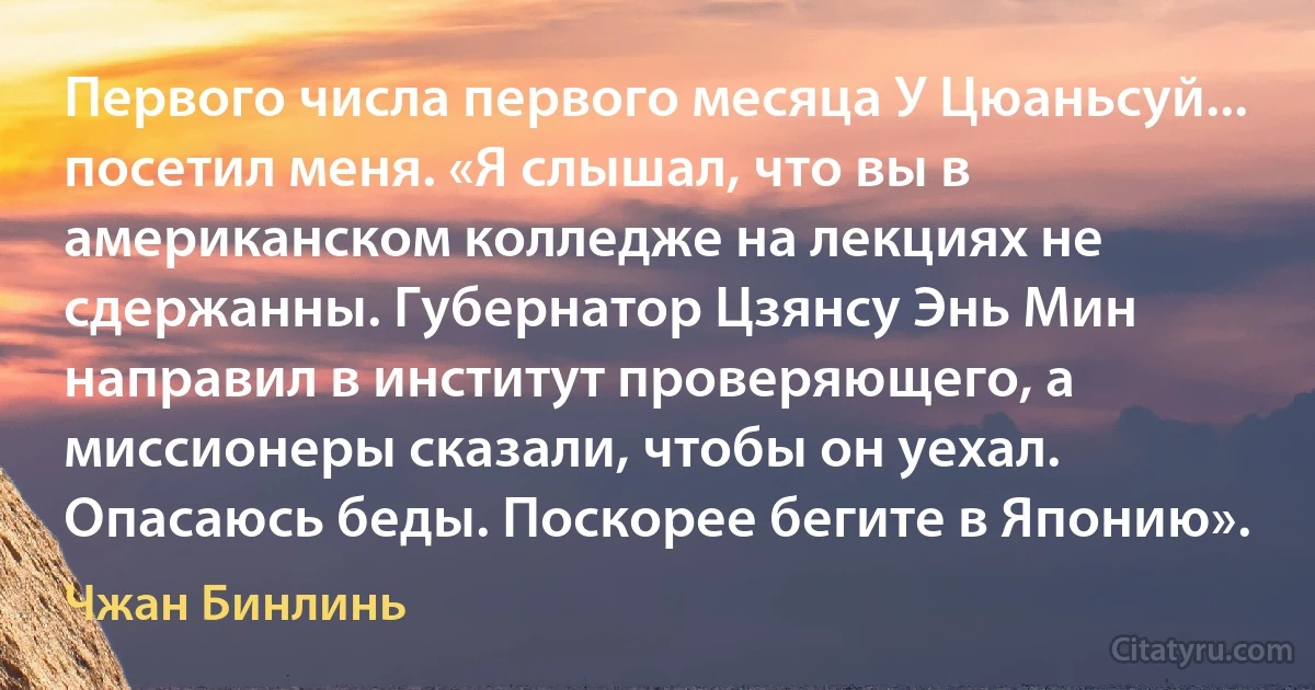 Первого числа первого месяца У Цюаньсуй... посетил меня. «Я слышал, что вы в американском колледже на лекциях не сдержанны. Губернатор Цзянсу Энь Мин направил в институт проверяющего, а миссионеры сказали, чтобы он уехал. Опасаюсь беды. Поскорее бегите в Японию». (Чжан Бинлинь)