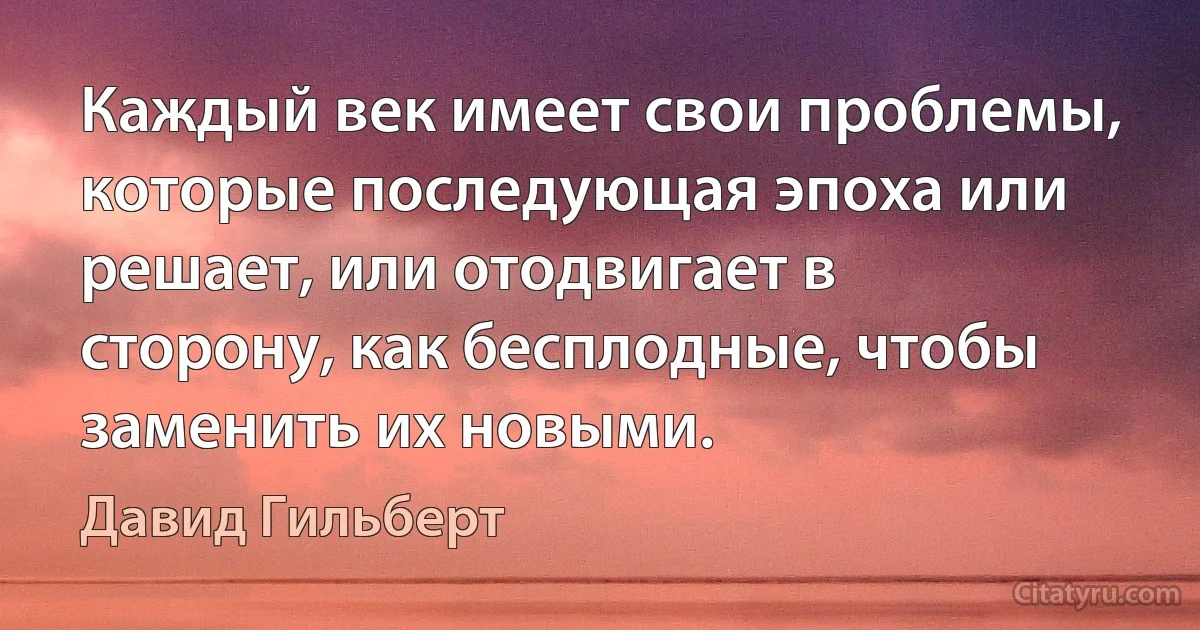 Каждый век имеет свои проблемы, которые последующая эпоха или решает, или отодвигает в сторону, как бесплодные, чтобы заменить их новыми. (Давид Гильберт)