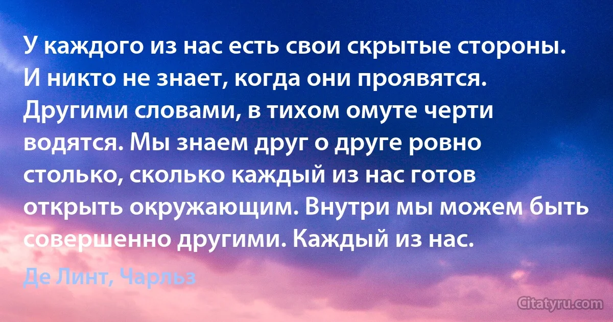 У каждого из нас есть свои скрытые стороны. И никто не знает, когда они проявятся. Другими словами, в тихом омуте черти водятся. Мы знаем друг о друге ровно столько, сколько каждый из нас готов открыть окружающим. Внутри мы можем быть совершенно другими. Каждый из нас. (Де Линт, Чарльз)