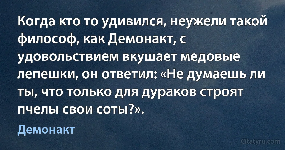 Когда кто то удивился, неужели такой философ, как Демонакт, с удовольствием вкушает медовые лепешки, он ответил: «Не думаешь ли ты, что только для дураков строят пчелы свои соты?». (Демонакт)