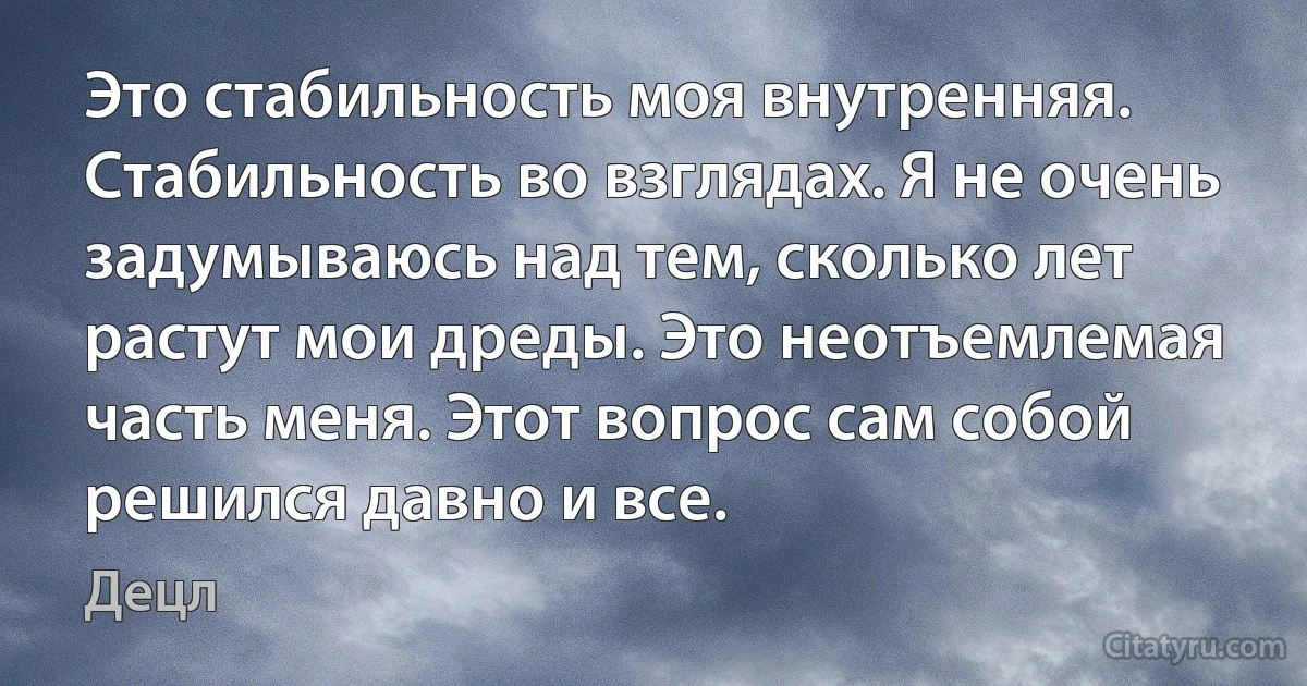 Это стабильность моя внутренняя. Стабильность во взглядах. Я не очень задумываюсь над тем, сколько лет растут мои дреды. Это неотъемлемая часть меня. Этот вопрос сам собой решился давно и все. (Децл)